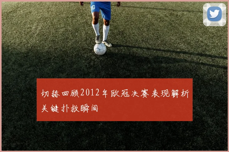 切赫回顾2012年欧冠决赛表现解析关键扑救瞬间